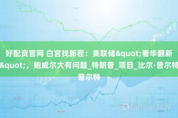 好配资官网 白宫找新茬：美联储"奢华翻新"，鲍威尔大有问题_特朗普_项目_比尔·普尔特