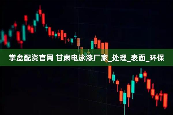 掌盘配资官网 甘肃电泳漆厂家_处理_表面_环保