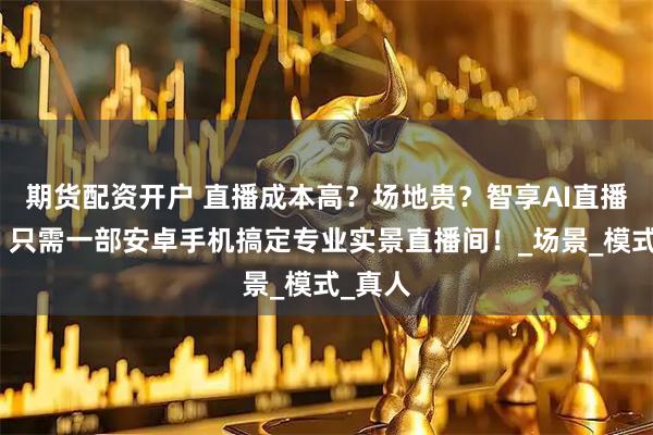 期货配资开户 直播成本高？场地贵？智享AI直播系统，只需一部安卓手机搞定专业实景直播间！_场景_模式_真人