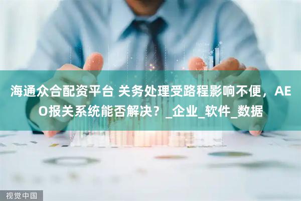 海通众合配资平台 关务处理受路程影响不便,AEO报关系统能否解决?_企业_软件_数据