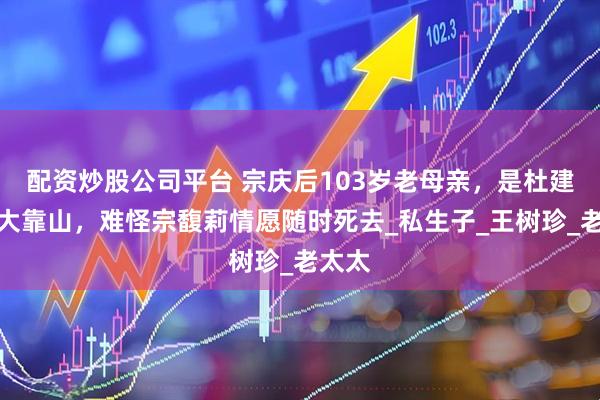 配资炒股公司平台 宗庆后103岁老母亲,是杜建英最大靠山,难怪宗馥莉情愿随时死去_私生子_王树珍_老太太