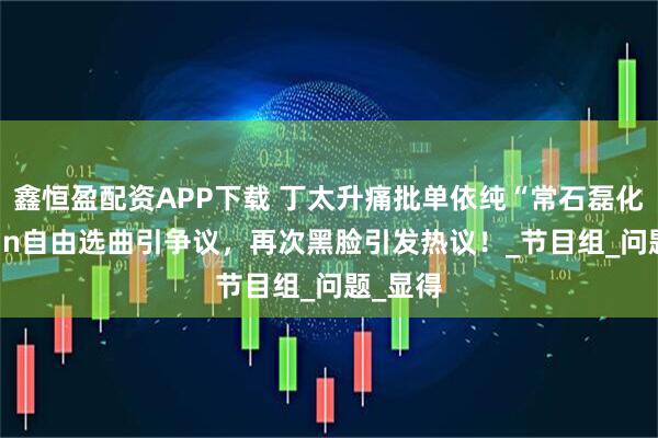 鑫恒盈配资APP下载 丁太升痛批单依纯“常石磊化”,Alin自由选曲引争议,再次黑脸引发热议!_节目组_问题_显得