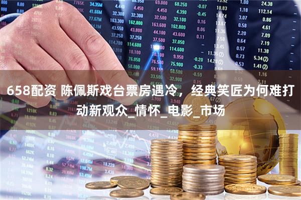 658配资 陈佩斯戏台票房遇冷,经典笑匠为何难打动新观众_情怀_电影_市场