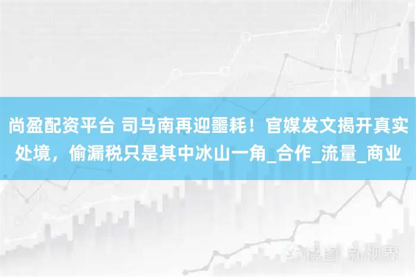尚盈配资平台 司马南再迎噩耗！官媒发文揭开真实处境，偷漏税只是其中冰山一角_合作_流量_商业