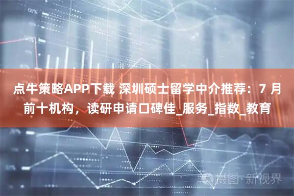点牛策略APP下载 深圳硕士留学中介推荐:7 月前十机构,读研申请口碑佳_服务_指数_教育