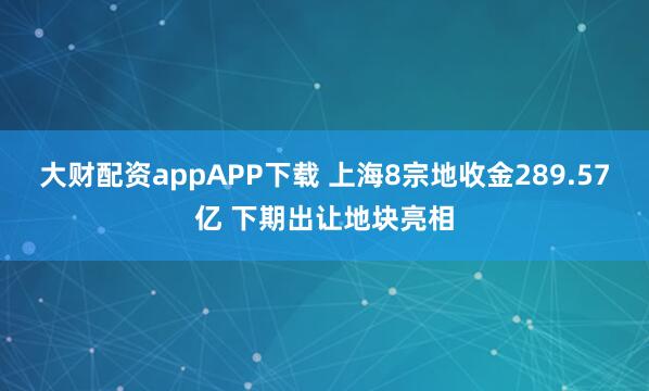 大财配资appAPP下载 上海8宗地收金289.57亿 下期出让地块亮相