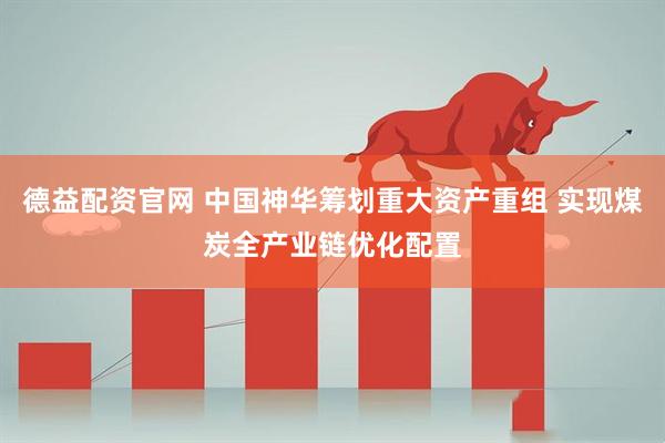德益配资官网 中国神华筹划重大资产重组 实现煤炭全产业链优化配置