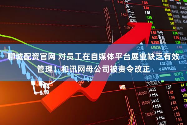 聊城配资官网 对员工在自媒体平台展业缺乏有效管理！和讯网母公司被责令改正