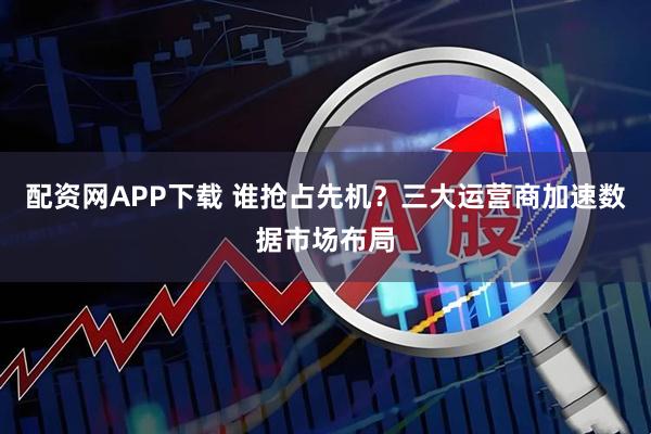 配资网APP下载 谁抢占先机?三大运营商加速数据市场布局