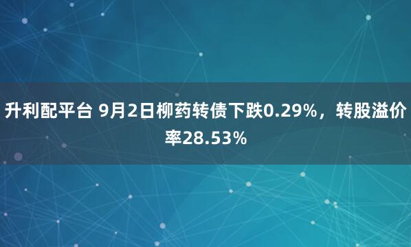 升利配平台 9月2日柳药转债下跌0.29%,转股溢价率28.53%