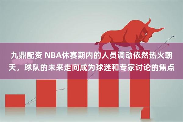 九鼎配资 NBA休赛期内的人员调动依然热火朝天,球队的未来走向成为球迷和专家讨论的焦点