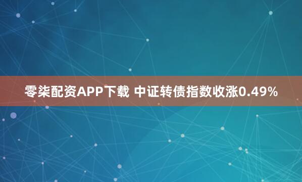 零柒配资APP下载 中证转债指数收涨0.49%
