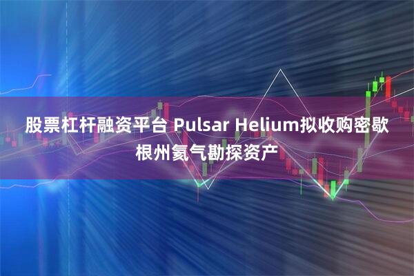 股票杠杆融资平台 Pulsar Helium拟收购密歇根州氦气勘探资产