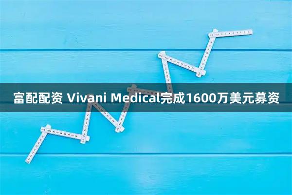 富配配资 Vivani Medical完成1600万美元募资