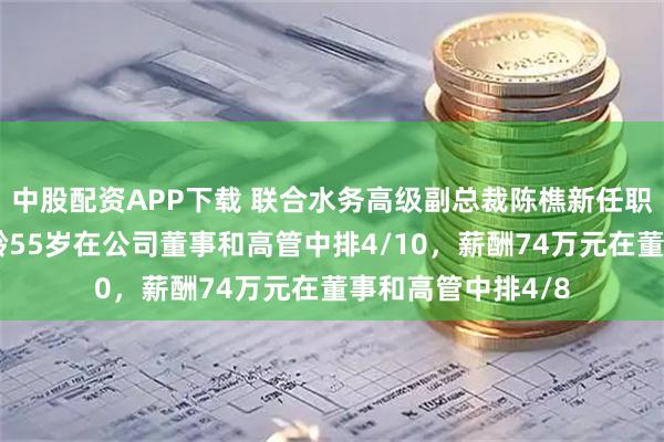 中股配资APP下载 联合水务高级副总裁陈樵新任职工代表董事，年龄55岁在公司董事和高管中排4/10，薪酬74万元在董事和高管中排4/8