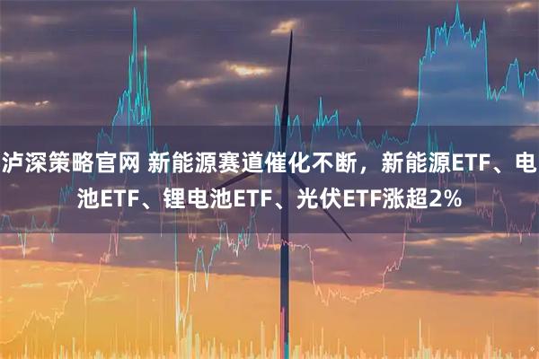 泸深策略官网 新能源赛道催化不断,新能源ETF、电池ETF、锂电池ETF、光伏ETF涨超2%