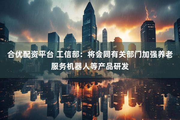 合优配资平台 工信部：将会同有关部门加强养老服务机器人等产品研发