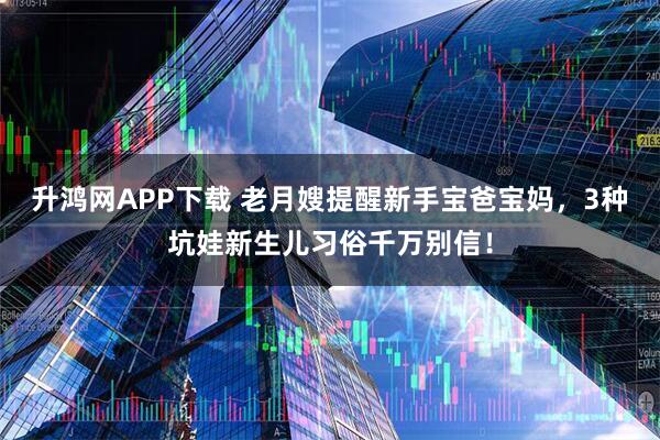 升鸿网APP下载 老月嫂提醒新手宝爸宝妈，3种坑娃新生儿习俗千万别信！