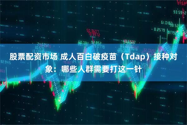 股票配资市场 成人百白破疫苗（Tdap）接种对象：哪些人群需要打这一针