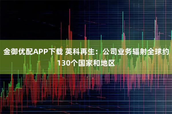金御优配APP下载 英科再生：公司业务辐射全球约130个国家和地区