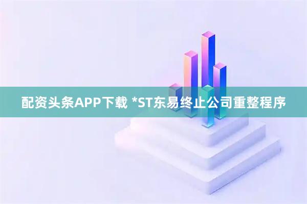 配资头条APP下载 *ST东易终止公司重整程序