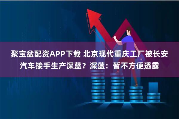 聚宝盆配资APP下载 北京现代重庆工厂被长安汽车接手生产深蓝?深蓝:暂不方便透露
