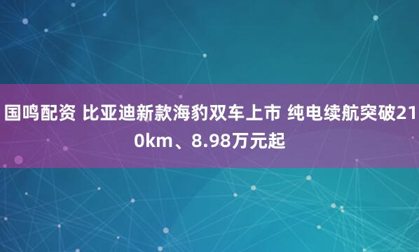 国鸣配资 比亚迪新款海豹双车上市 纯电续航突破210km、8.98万元起