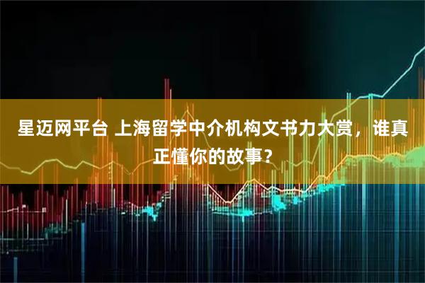 星迈网平台 上海留学中介机构文书力大赏，谁真正懂你的故事？