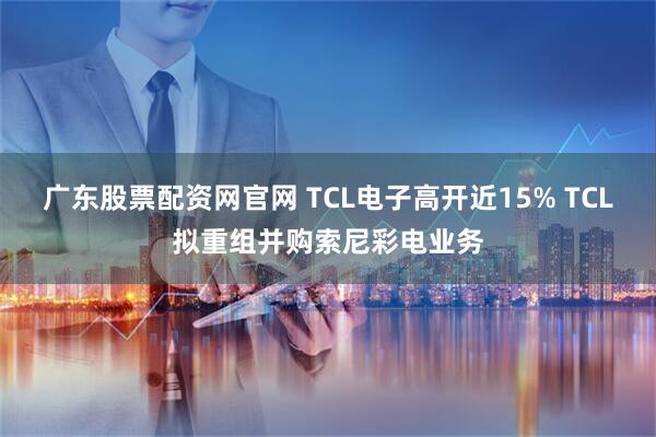 广东股票配资网官网 TCL电子高开近15% TCL拟重组并购索尼彩电业务