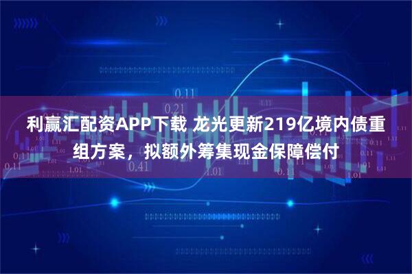 利赢汇配资APP下载 龙光更新219亿境内债重组方案，拟额外筹集现金保障偿付