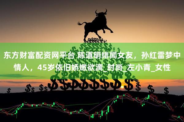 东方财富配资网平台 陈道明绯闻女友，孙红雷梦中情人，45岁依旧娇嫩欲滴_时尚_左小青_女性