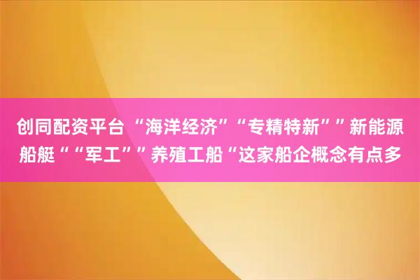 创同配资平台 “海洋经济”“专精特新””新能源船艇““军工””养殖工船“这家船企概念有点多