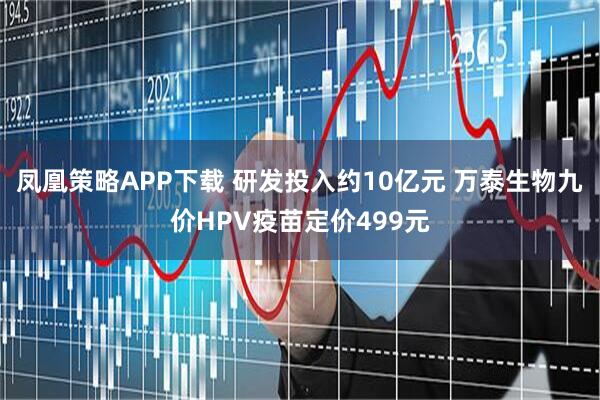 凤凰策略APP下载 研发投入约10亿元 万泰生物九价HPV疫苗定价499元