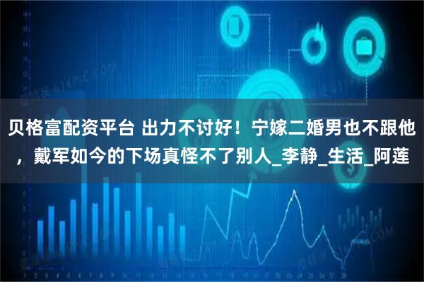 贝格富配资平台 出力不讨好！宁嫁二婚男也不跟他，戴军如今的下场真怪不了别人_李静_生活_阿莲