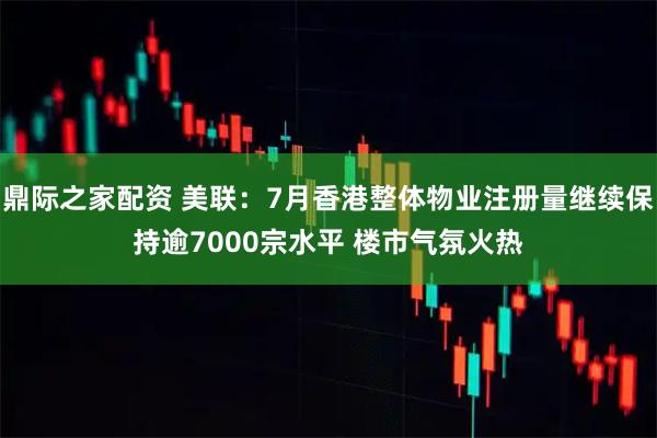鼎际之家配资 美联：7月香港整体物业注册量继续保持逾7000宗水平 楼市气氛火热