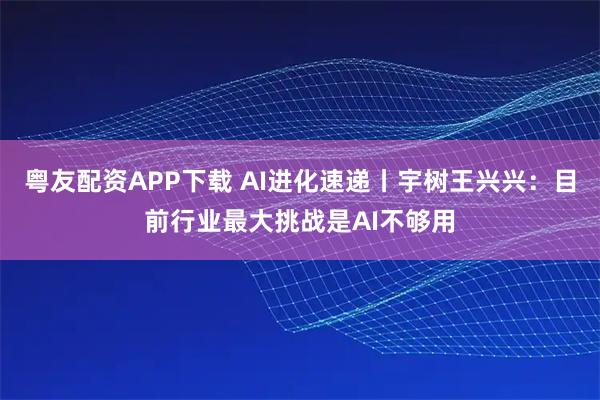 粤友配资APP下载 AI进化速递丨宇树王兴兴:目前行业最大挑战是AI不够用