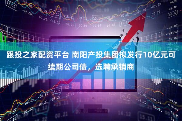 跟投之家配资平台 南阳产投集团拟发行10亿元可续期公司债,选聘承销商