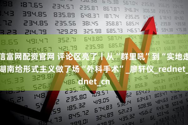 信富网配资官网 评论区亮了丨从“群里吼”到“实地走” 湖南给形式主义做了场“外科手术”_廖轩仪_rednet_cn