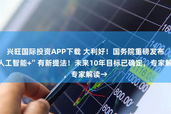 兴旺国际投资APP下载 大利好！国务院重磅发布，“人工智能+”有新提法！未来10年目标已确定，专家解读→
