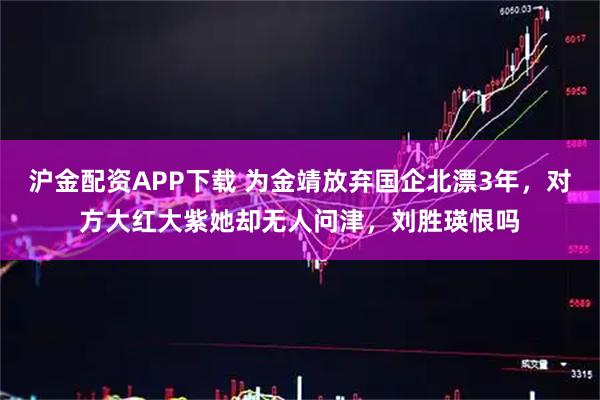 沪金配资APP下载 为金靖放弃国企北漂3年,对方大红大紫她却无人问津,刘胜瑛恨吗