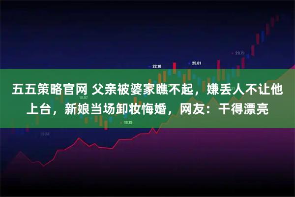 五五策略官网 父亲被婆家瞧不起，嫌丢人不让他上台，新娘当场卸妆悔婚，网友：干得漂亮