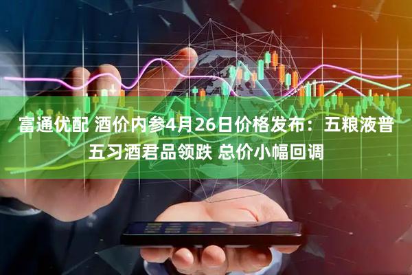 富通优配 酒价内参4月26日价格发布：五粮液普五习酒君品领跌 总价小幅回调